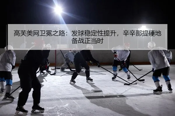 高芙美网卫冕之路：发球稳定性提升，辛辛那提硬地备战正当时