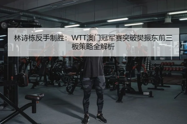 林诗栋反手制胜：WTT澳门冠军赛突破樊振东前三板策略全解析